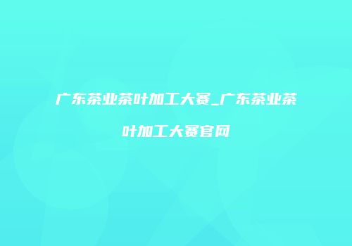 广东茶业茶叶加工大赛_广东茶业茶叶加工大赛官网