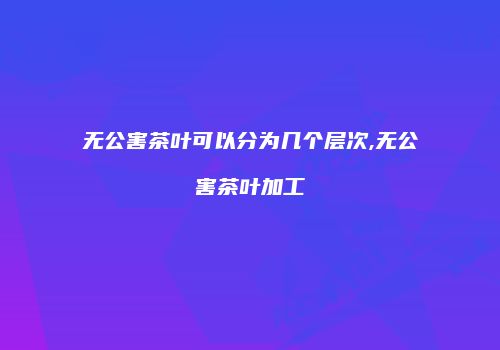 无公害茶叶可以分为几个层次,无公害茶叶加工