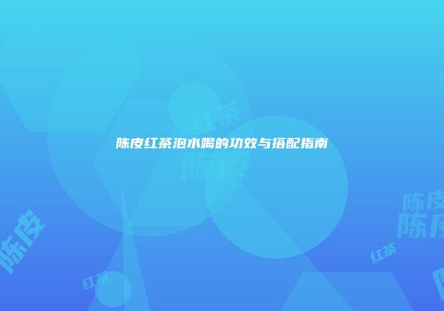 陈皮红茶泡水喝的功效与搭配指南