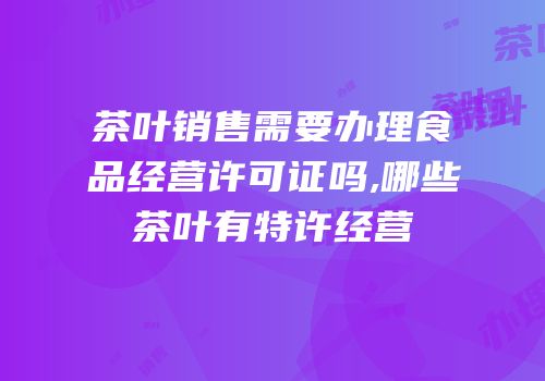 茶叶销售需要办理食品经营许可证吗,哪些茶叶有特许经营