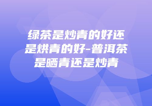 绿茶是炒青的好还是烘青的好-普洱茶是晒青还是炒青