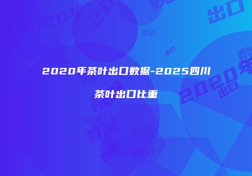 2020年茶叶出口数据-2025四川茶叶出口比重