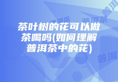 茶叶树的花可以做茶喝吗(如何理解普洱茶中的花)