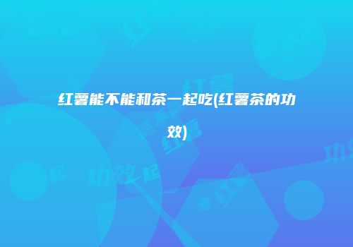 红薯能不能和茶一起吃(红薯茶的功效)