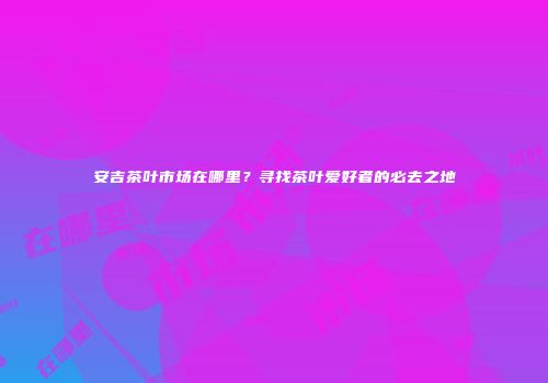 安吉茶叶市场在哪里？寻找茶叶爱好者的必去之地
