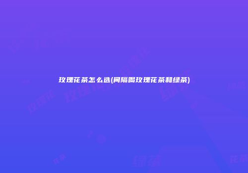 玫瑰花茶怎么选(间隔喝玫瑰花茶和绿茶)