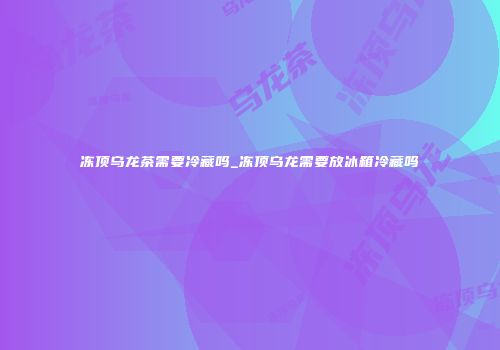 冻顶乌龙茶需要冷藏吗_冻顶乌龙需要放冰箱冷藏吗
