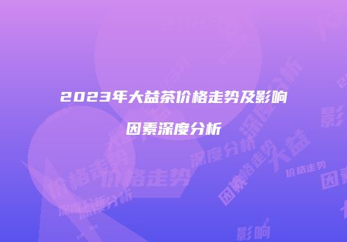 2023年大益茶价格走势及影响因素深度分析