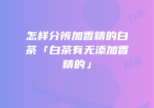怎样分辨加香精的白茶「白茶有无添加香精的」
