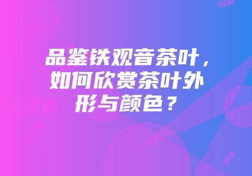 品鉴铁观音茶叶，如何欣赏茶叶外形与颜色？