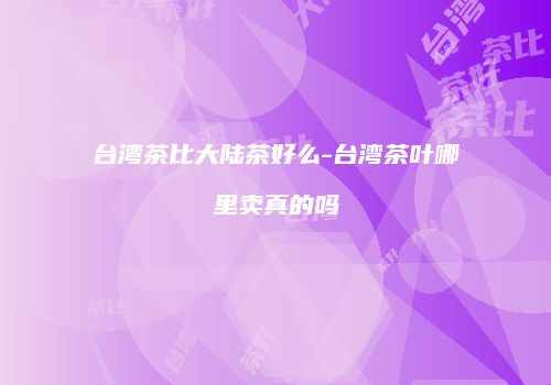 台湾茶比大陆茶好么-台湾茶叶哪里卖真的吗