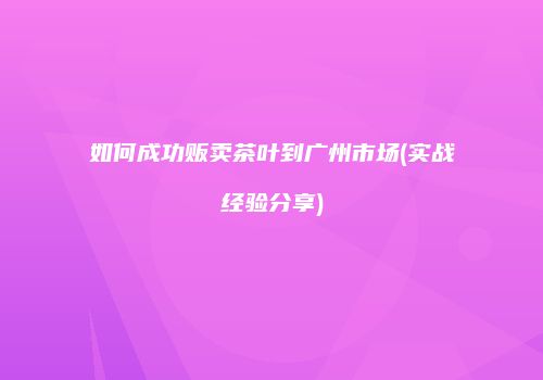 如何成功贩卖茶叶到广州市场(实战经验分享)