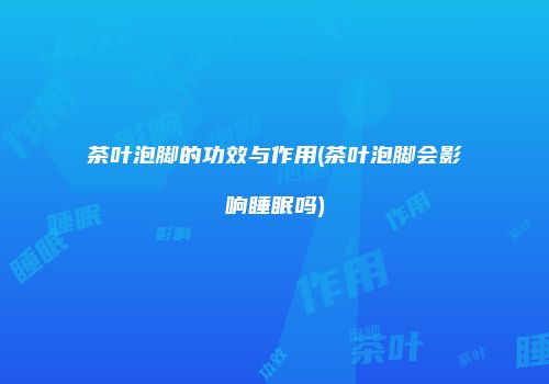 茶叶泡脚的功效与作用(茶叶泡脚会影响睡眠吗)