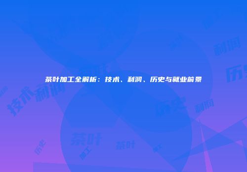 茶叶加工全解析：技术、利润、历史与就业前景