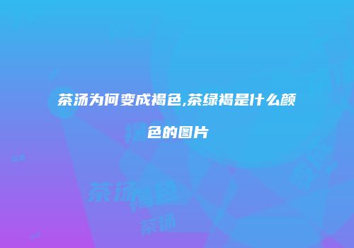 茶汤为何变成褐色,茶绿褐是什么颜色的图片