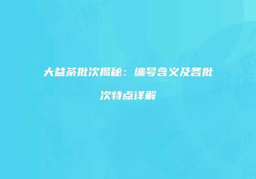 大益茶批次揭秘：编号含义及各批次特点详解