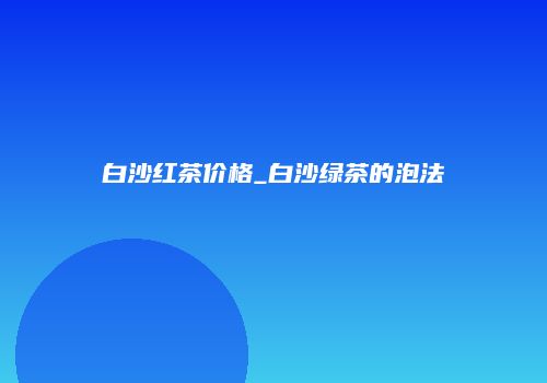 白沙红茶价格_白沙绿茶的泡法