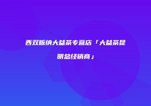 西双版纳大益茶专营店「大益茶昆明总经销商」