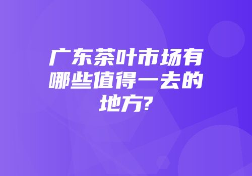 广东茶叶市场有哪些值得一去的地方?