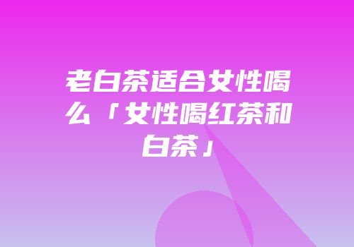 老白茶适合女性喝么「女性喝红茶和白茶」