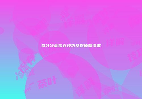 茶叶冷藏保存技巧及保质期详解