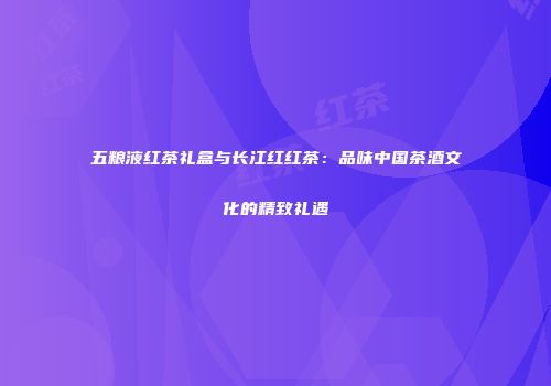 五粮液红茶礼盒与长江红红茶：品味中国茶酒文化的精致礼遇