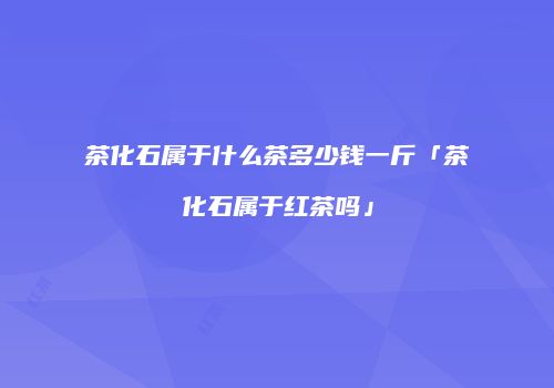 茶化石属于什么茶多少钱一斤「茶化石属于红茶吗」