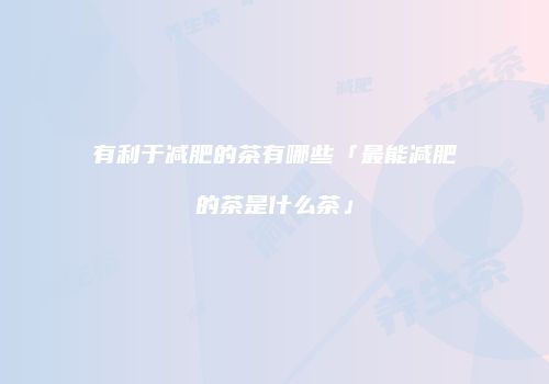 有利于减肥的茶有哪些「最能减肥的茶是什么茶」