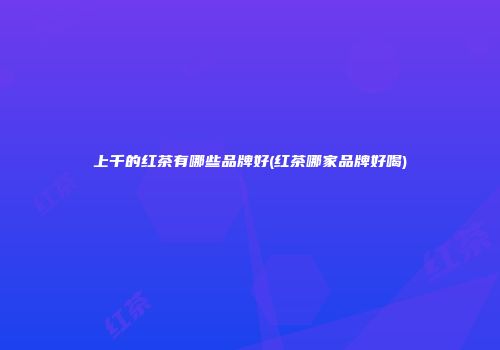 上千的红茶有哪些品牌好(红茶哪家品牌好喝)