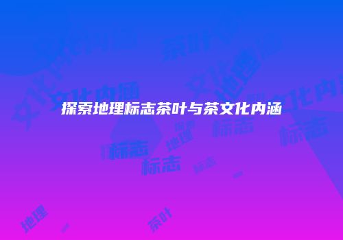 探索地理标志茶叶与茶文化内涵