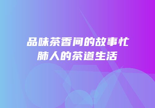 品味茶香间的故事忙肺人的茶道生活