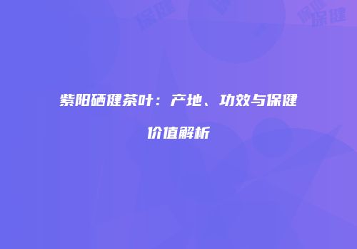 紫阳硒健茶叶：产地、功效与保健价值解析