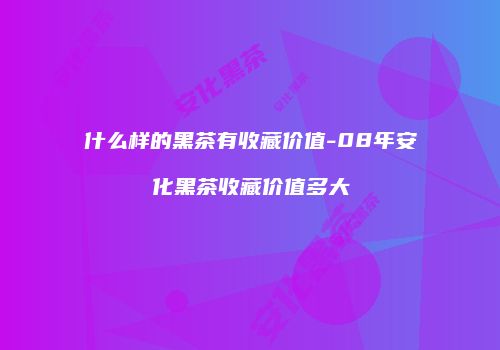 什么样的黑茶有收藏价值-08年安化黑茶收藏价值多大