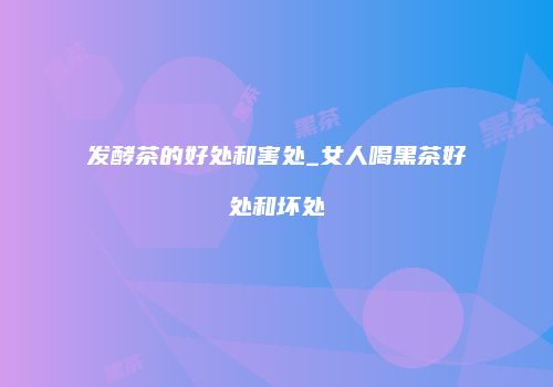 发酵茶的好处和害处_女人喝黑茶好处和坏处