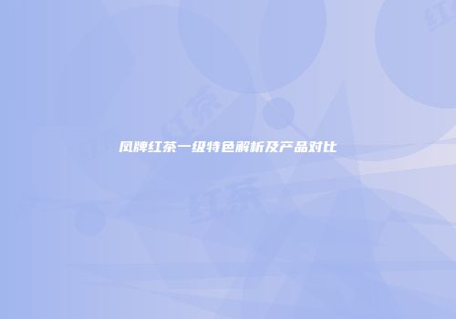 凤牌红茶一级特色解析及产品对比