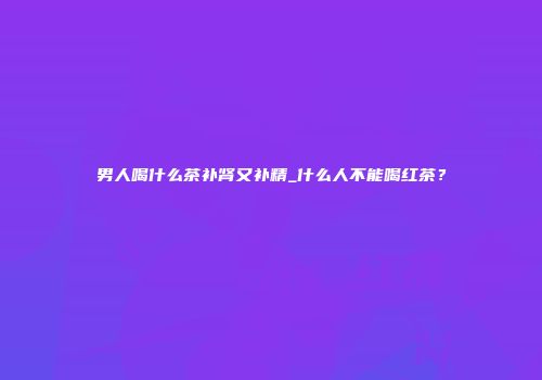 男人喝什么茶补肾又补精_什么人不能喝红茶？