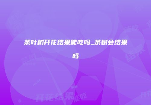 茶叶树开花结果能吃吗_茶树会结果吗