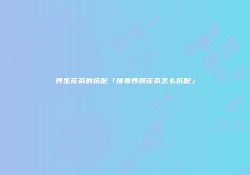 养生花茶的搭配「排毒养颜花茶怎么搭配」