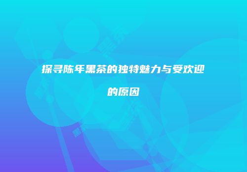 探寻陈年黑茶的独特魅力与受欢迎的原因