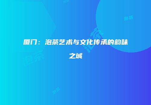 厦门：泡茶艺术与文化传承的韵味之城