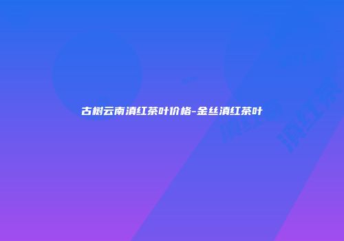 古树云南滇红茶叶价格-金丝滇红茶叶