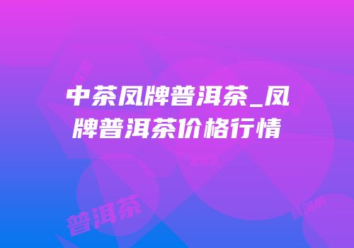 中茶凤牌普洱茶_凤牌普洱茶价格行情