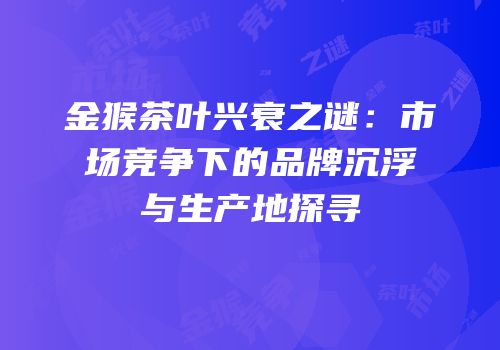 金猴茶叶兴衰之谜：市场竞争下的品牌沉浮与生产地探寻