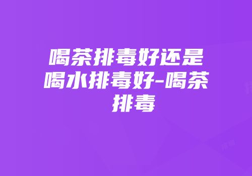 喝茶排毒好还是喝水排毒好-喝茶 排毒