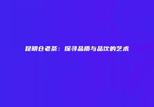 昆明仓老茶：探寻品质与品饮的艺术