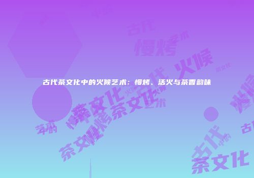 古代茶文化中的火候艺术：慢烤、活火与茶香韵味