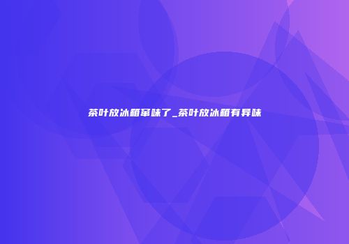 茶叶放冰箱窜味了_茶叶放冰箱有异味