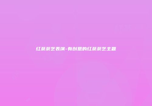 红茶茶艺表演-有创意的红茶茶艺主题