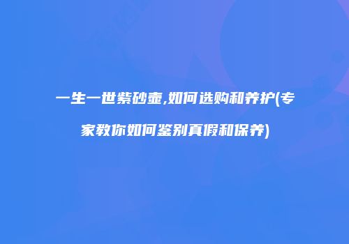 一生一世紫砂壶,如何选购和养护(专家教你如何鉴别真假和保养)