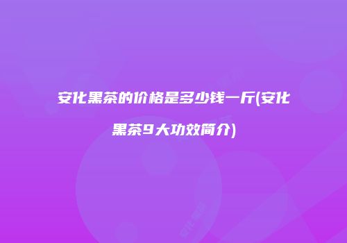 安化黑茶的价格是多少钱一斤(安化黑茶9大功效简介)
